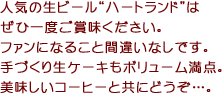 人気の生ビール“ハートランド”はぜひ一度ご賞味ください。ファンになること間違いなしです。手づくり生ケーキもボリューム満点。美味しいコーヒーと共にどうぞ…。